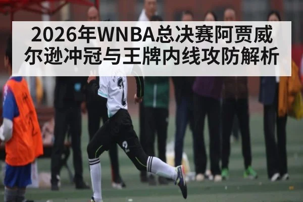 2026年WNBA总决赛阿贾威尔逊冲冠与王牌内线攻防解析