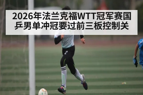 2026年法兰克福WTT冠军赛国乒男单冲冠要过前三板控制关